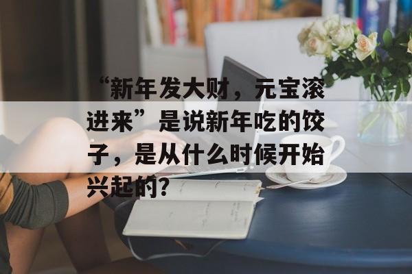 “新年发大财，元宝滚进来”是说新年吃的饺子，是从什么时候开始兴起的？-第1张图片-