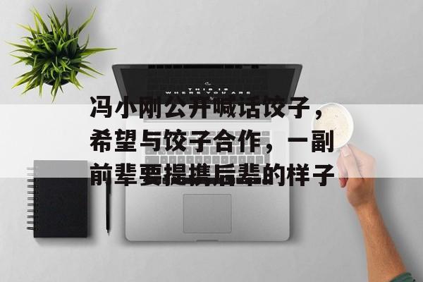 冯小刚公开喊话饺子，希望与饺子合作，一副前辈要提携后辈的样子-第1张图片-