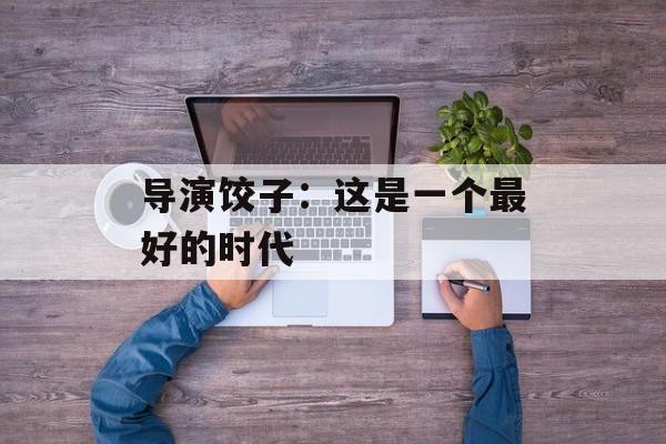 导演饺子：这是一个最好的时代-第1张图片-