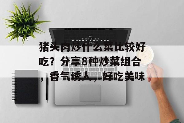 猪头肉炒什么菜比较好吃？分享8种炒菜组合，香气诱人，好吃美味-第1张图片-