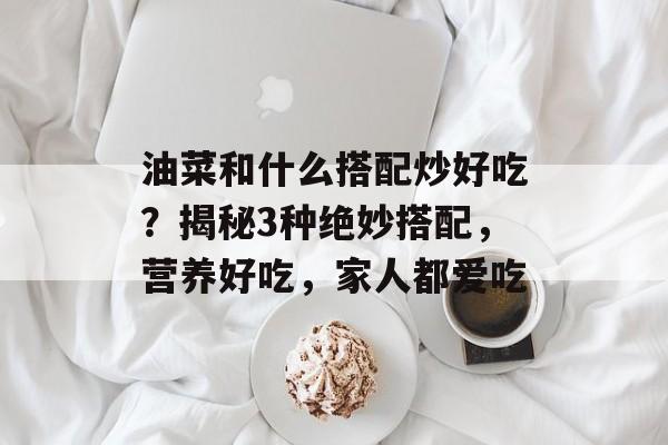 油菜和什么搭配炒好吃？揭秘3种绝妙搭配，营养好吃，家人都爱吃-第1张图片-