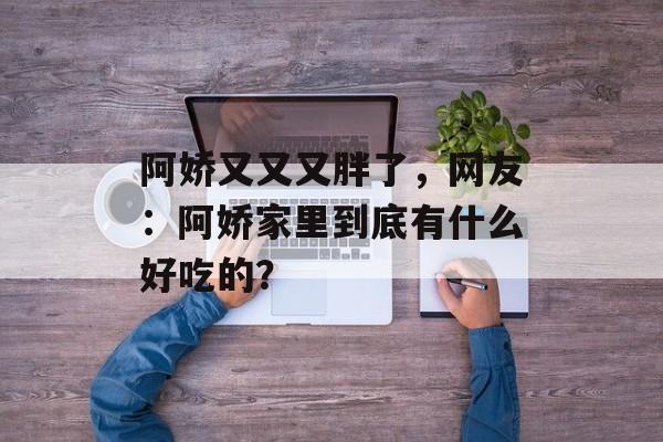 阿娇又又又胖了，网友：阿娇家里到底有什么好吃的？-第1张图片-