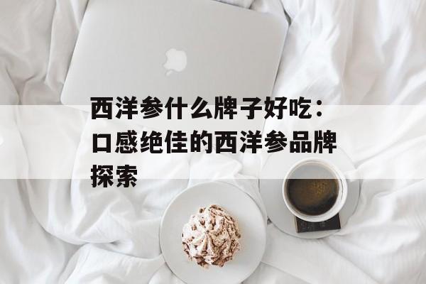 西洋参什么牌子好吃：口感绝佳的西洋参品牌探索-第1张图片-
