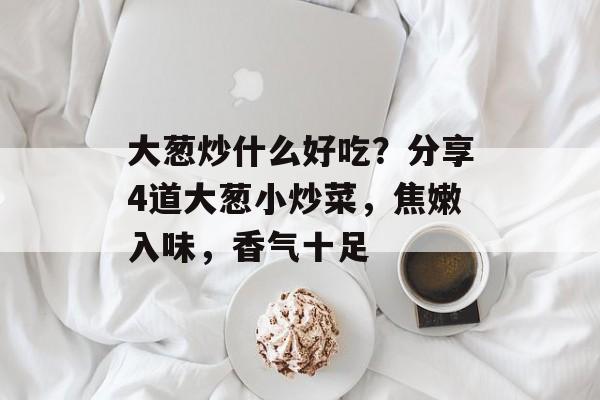 大葱炒什么好吃？分享4道大葱小炒菜，焦嫩入味，香气十足-第1张图片-