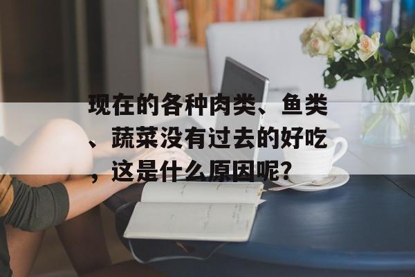 现在的各种肉类、鱼类、蔬菜没有过去的好吃，这是什么原因呢？-第1张图片-