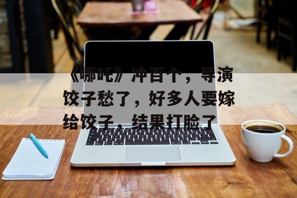 《哪吒》冲百个，导演饺子愁了，好多人要嫁给饺子，结果打脸了-第1张图片-