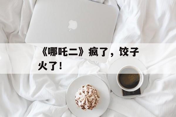 《哪吒二》疯了，饺子火了！-第1张图片-