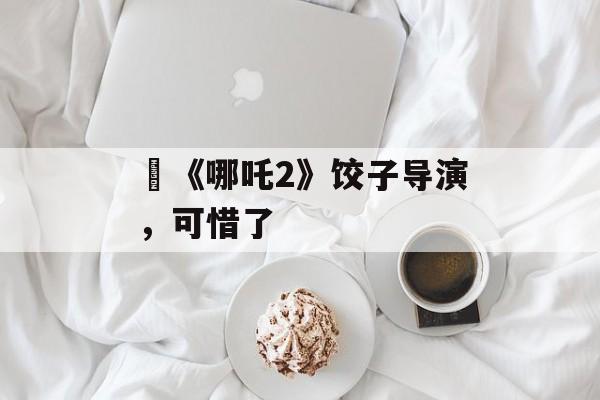 ​《哪吒2》饺子导演，可惜了-第1张图片-