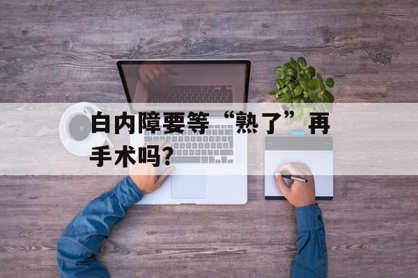 白内障要等“熟了”再手术吗？-第1张图片-