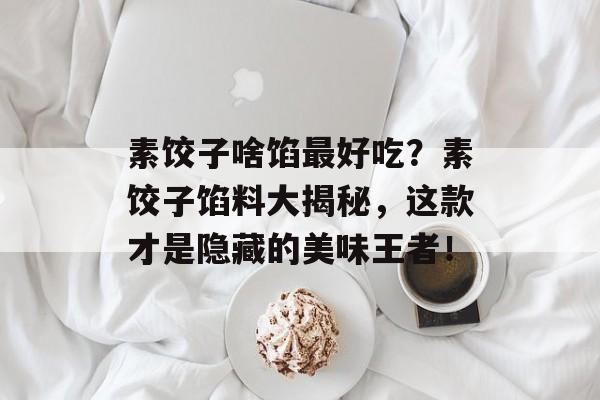 素饺子啥馅最好吃？素饺子馅料大揭秘，这款才是隐藏的美味王者！-第1张图片-