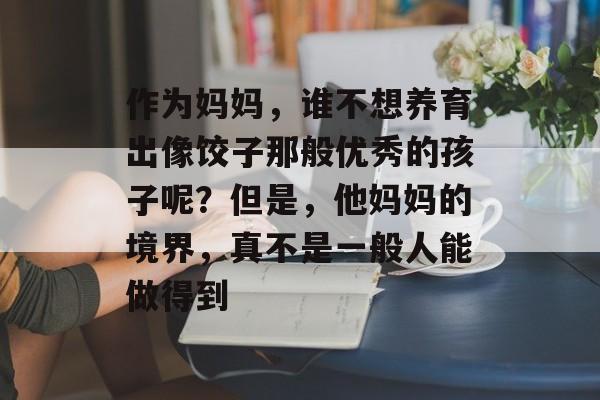 作为妈妈，谁不想养育出像饺子那般优秀的孩子呢？但是，他妈妈的境界，真不是一般人能做得到-第1张图片-