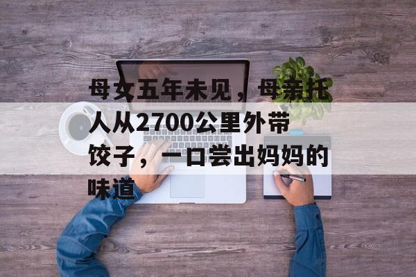母女五年未见，母亲托人从2700公里外带饺子，一口尝出妈妈的味道-第1张图片-