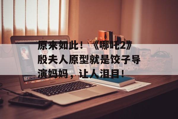原来如此！《哪吒2》殷夫人原型就是饺子导演妈妈，让人泪目！-第1张图片-