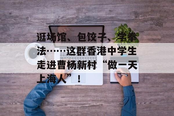 逛场馆、包饺子、学拳法……这群香港中学生走进曹杨新村“做一天上海人”！-第1张图片-