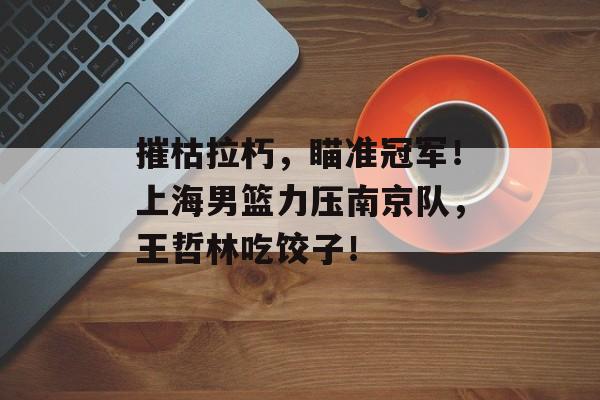 摧枯拉朽，瞄准冠军！上海男篮力压南京队，王哲林吃饺子！-第1张图片-