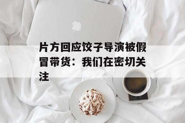 片方回应饺子导演被假冒带货：我们在密切关注-第1张图片-