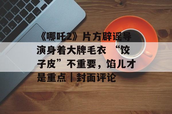 《哪吒2》片方辟谣导演身着大牌毛衣 “饺子皮”不重要，馅儿才是重点｜封面评论-第1张图片-