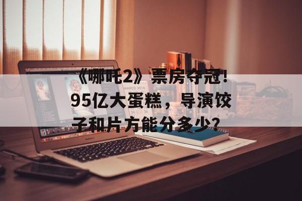 《哪吒2》票房夺冠！95亿大蛋糕，导演饺子和片方能分多少？-第1张图片-
