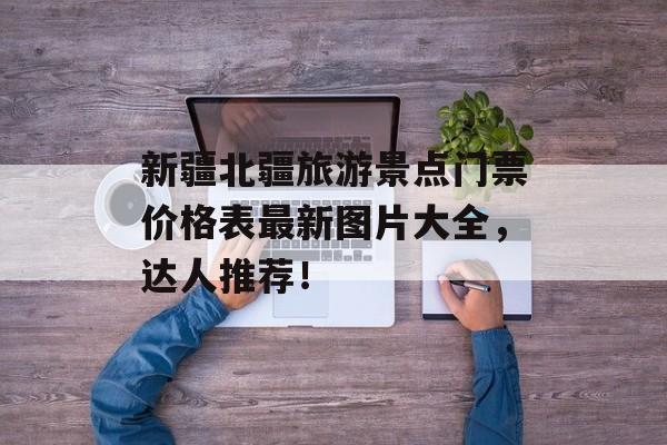 新疆北疆旅游景点门票价格表最新图片大全，达人推荐！-第1张图片-