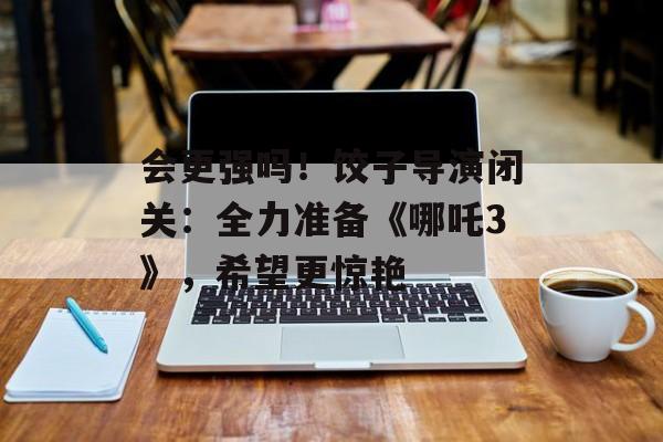 会更强吗！饺子导演闭关：全力准备《哪吒3》，希望更惊艳-第1张图片-