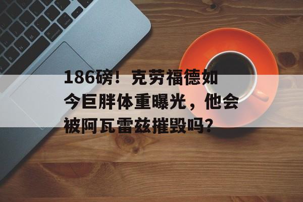 186磅！克劳福德如今巨胖体重曝光，他会被阿瓦雷兹摧毁吗？-第1张图片-