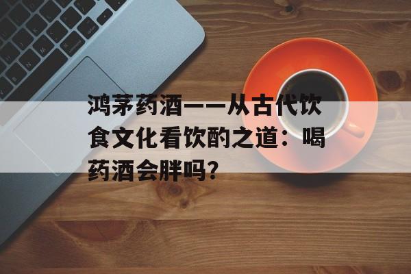 鸿茅药酒——从古代饮食文化看饮酌之道：喝药酒会胖吗？-第1张图片-
