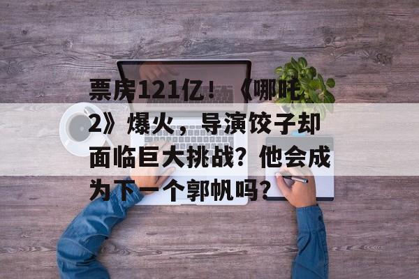 票房121亿！《哪吒2》爆火，导演饺子却面临巨大挑战？他会成为下一个郭帆吗？-第1张图片-