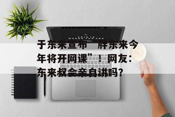 于东来宣布“胖东来今年将开网课”！网友：东来叔会亲自讲吗？-第1张图片-