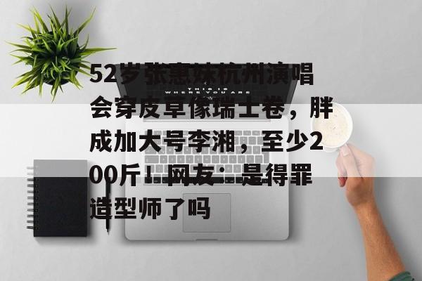 52岁张惠妹杭州演唱会穿皮草像瑞士卷，胖成加大号李湘，至少200斤！网友：是得罪造型师了吗-第1张图片-