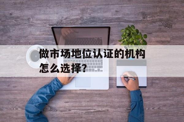 做市场地位认证的机构怎么选择？-第1张图片-