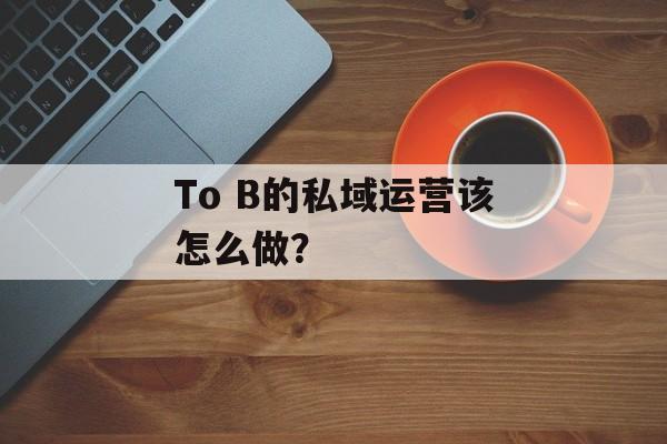 To B的私域运营该怎么做？-第1张图片-