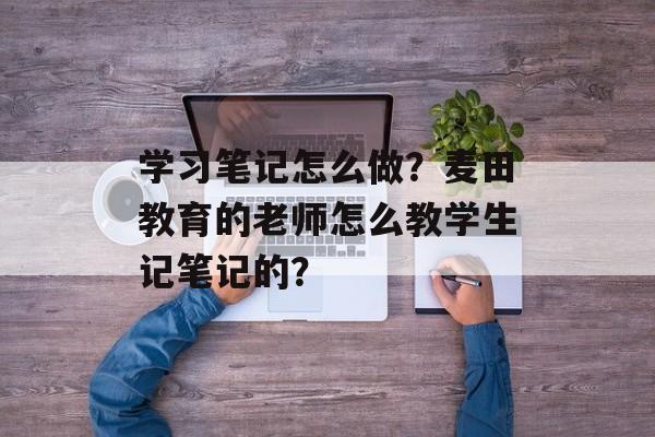 学习笔记怎么做？麦田教育的老师怎么教学生记笔记的？-第1张图片-