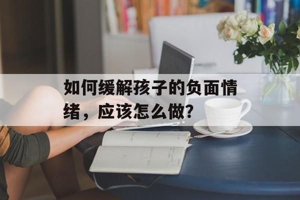 如何缓解孩子的负面情绪，应该怎么做？-第1张图片-