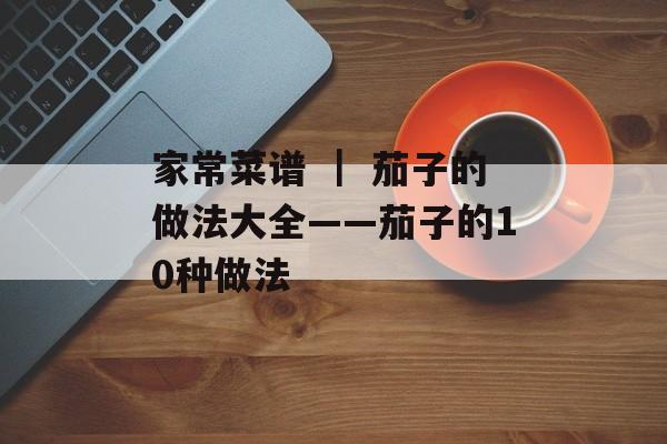 家常菜谱 ｜ 茄子的做法大全——茄子的10种做法-第1张图片-