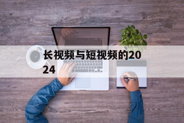 长视频与短视频的2024-第1张图片-