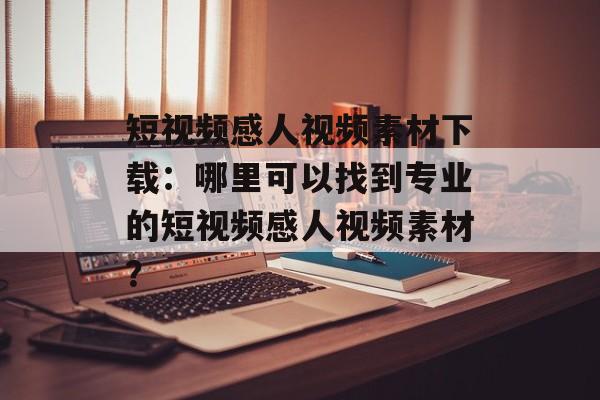 短视频感人视频素材下载：哪里可以找到专业的短视频感人视频素材？-第1张图片-