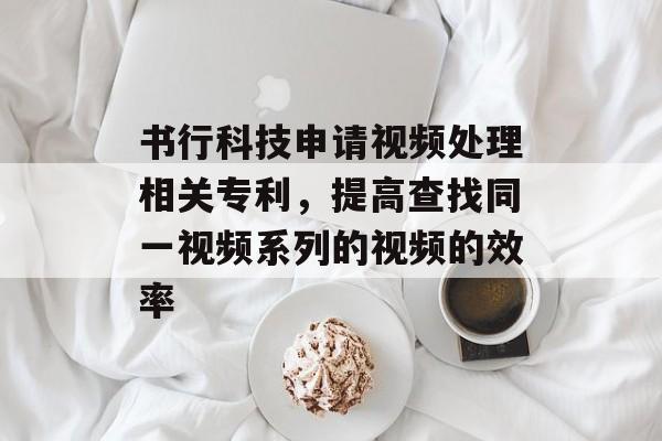书行科技申请视频处理相关专利，提高查找同一视频系列的视频的效率-第1张图片-