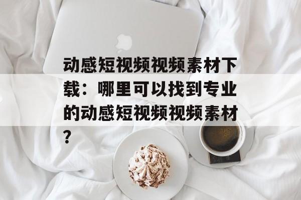 动感短视频视频素材下载：哪里可以找到专业的动感短视频视频素材？-第1张图片-