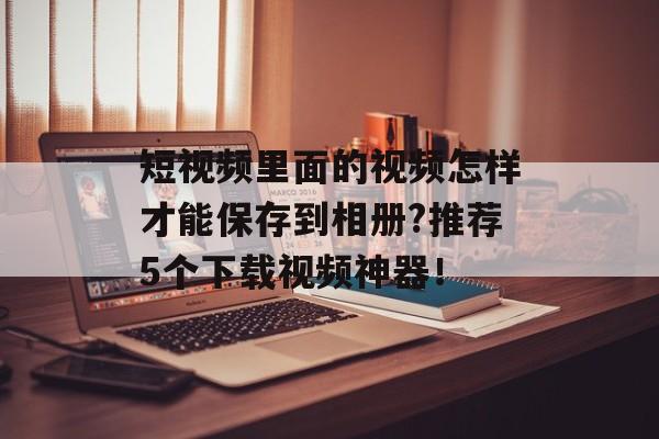 短视频里面的视频怎样才能保存到相册?推荐5个下载视频神器！-第1张图片-