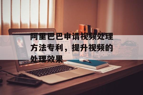阿里巴巴申请视频处理方法专利，提升视频的处理效果-第1张图片-