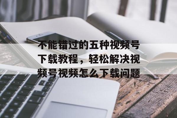 不能错过的五种视频号下载教程，轻松解决视频号视频怎么下载问题-第1张图片-