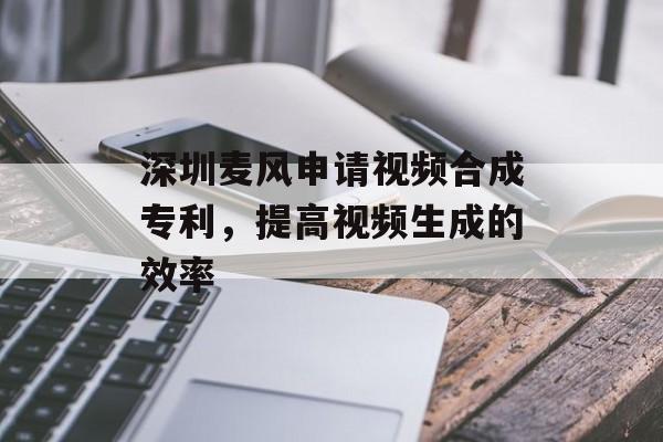 深圳麦风申请视频合成专利，提高视频生成的效率-第1张图片-