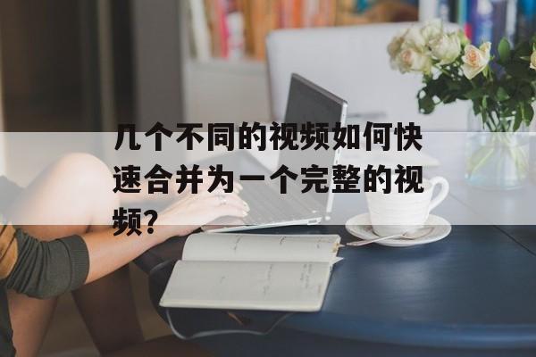 几个不同的视频如何快速合并为一个完整的视频？-第1张图片-