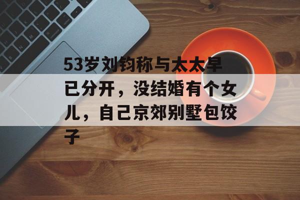 53岁刘钧称与太太早已分开，没结婚有个女儿，自己京郊别墅包饺子-第1张图片-