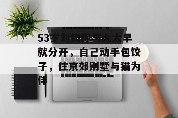 53岁刘钧称与太太早就分开，自己动手包饺子，住京郊别墅与猫为伴-第1张图片-