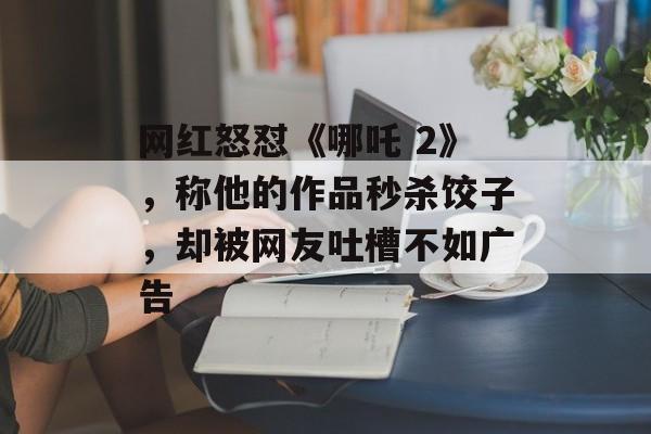 网红怒怼《哪吒 2》，称他的作品秒杀饺子，却被网友吐槽不如广告-第1张图片-