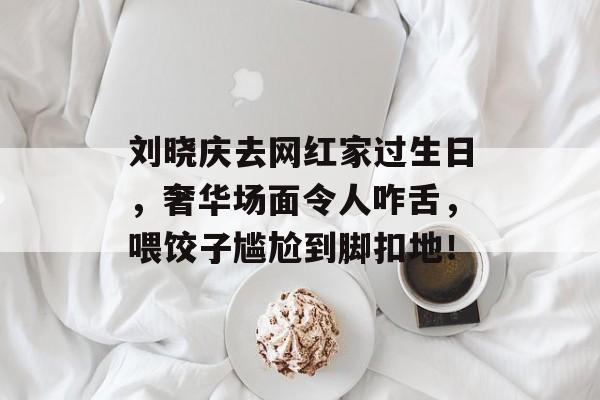 刘晓庆去网红家过生日，奢华场面令人咋舌，喂饺子尴尬到脚扣地！-第1张图片-