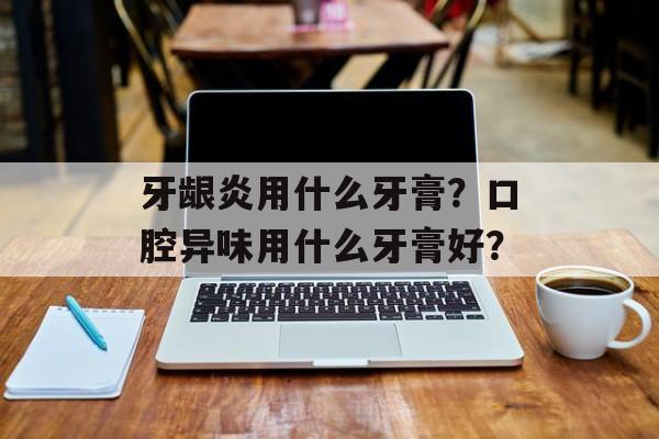 牙龈炎用什么牙膏？口腔异味用什么牙膏好？-第1张图片-