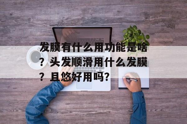 发膜有什么用功能是啥？头发顺滑用什么发膜？且悠好用吗？-第1张图片-