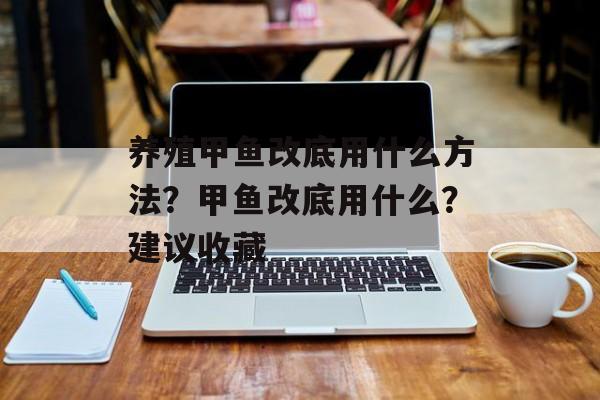 养殖甲鱼改底用什么方法？甲鱼改底用什么？建议收藏-第1张图片-